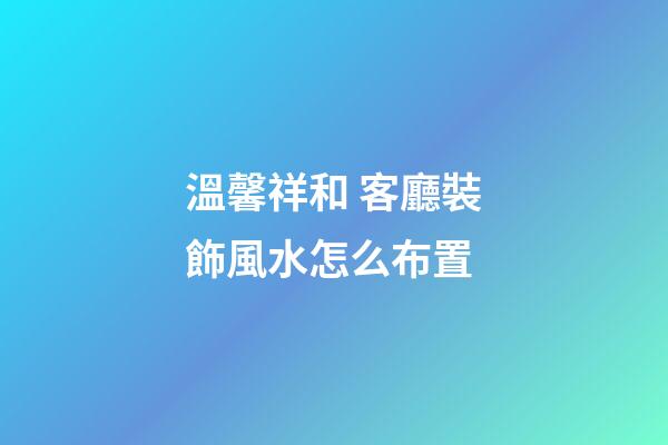 溫馨祥和 客廳裝飾風水怎么布置